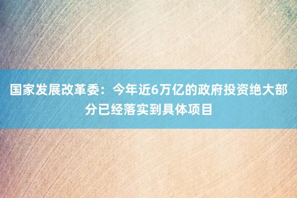 国家发展改革委：今年近6万亿的政府投资绝大部分已经落实到具体项目