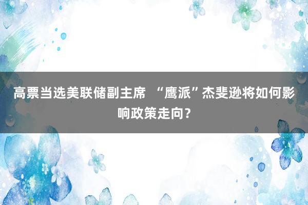 高票当选美联储副主席  “鹰派”杰斐逊将如何影响政策走向？