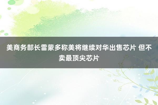 美商务部长雷蒙多称美将继续对华出售芯片 但不卖最顶尖芯片