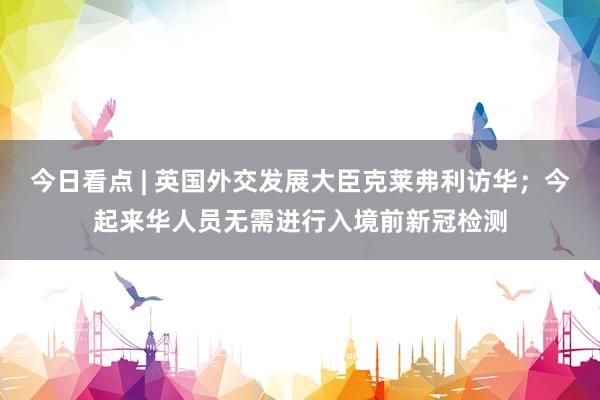 今日看点 | 英国外交发展大臣克莱弗利访华；今起来华人员无需进行入境前新冠检测