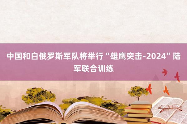 中国和白俄罗斯军队将举行“雄鹰突击-2024”陆军联合训练