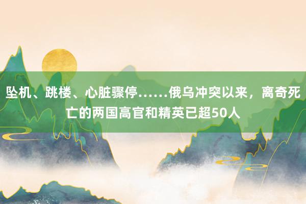 坠机、跳楼、心脏骤停……俄乌冲突以来，离奇死亡的两国高官和精英已超50人