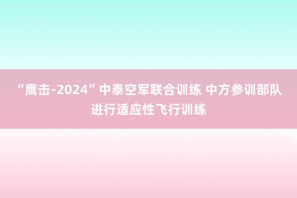 “鹰击-2024”中泰空军联合训练 中方参训部队进行适应性飞行训练