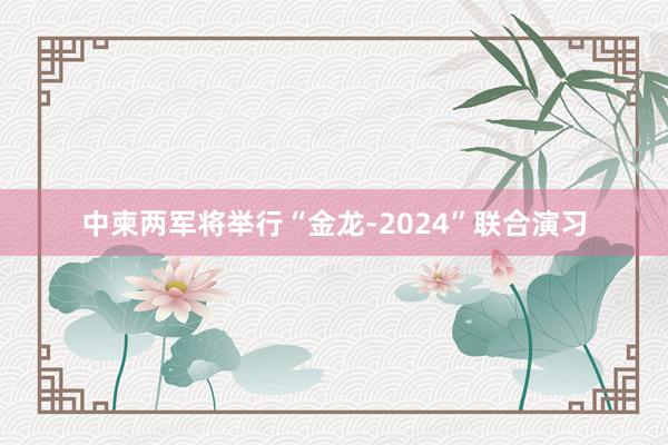 中柬两军将举行“金龙-2024”联合演习