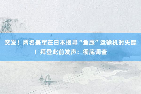 突发！两名美军在日本搜寻“鱼鹰”运输机时失踪！拜登此前发声：彻底调查