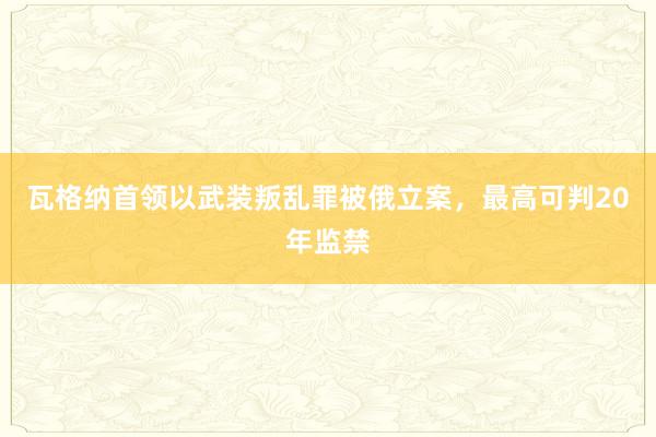 瓦格纳首领以武装叛乱罪被俄立案，最高可判20年监禁