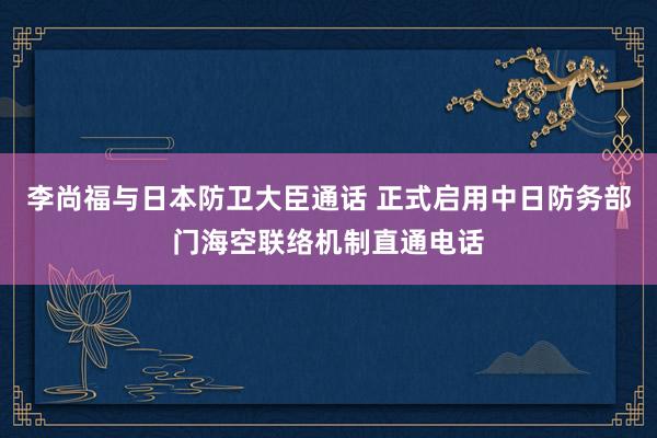 李尚福与日本防卫大臣通话 正式启用中日防务部门海空联络机制直通电话