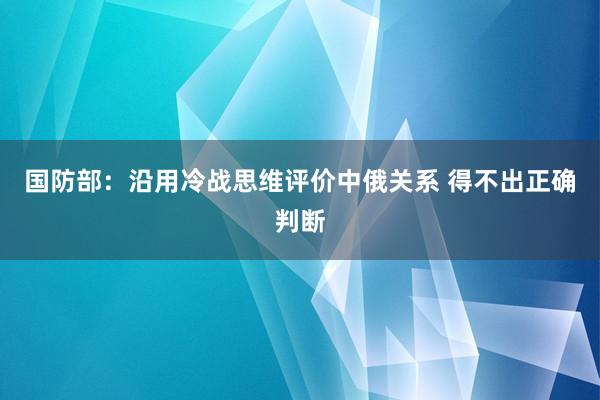 国防部：沿用冷战思维评价中俄关系 得不出正确判断