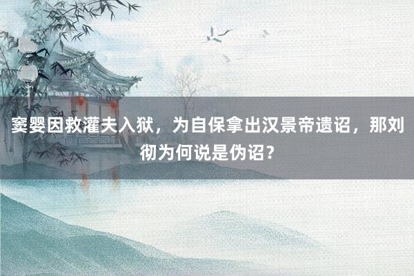 窦婴因救灌夫入狱，为自保拿出汉景帝遗诏，那刘彻为何说是伪诏？