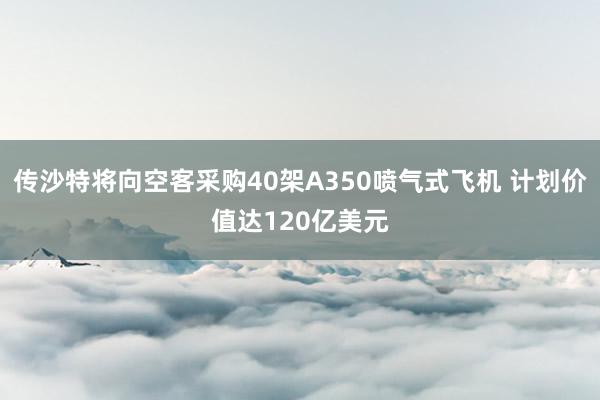 传沙特将向空客采购40架A350喷气式飞机 计划价值达120亿美元