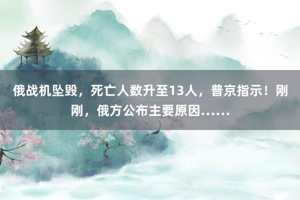 俄战机坠毁，死亡人数升至13人，普京指示！刚刚，俄方公布主要原因……