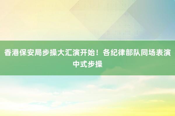 香港保安局步操大汇演开始！各纪律部队同场表演中式步操