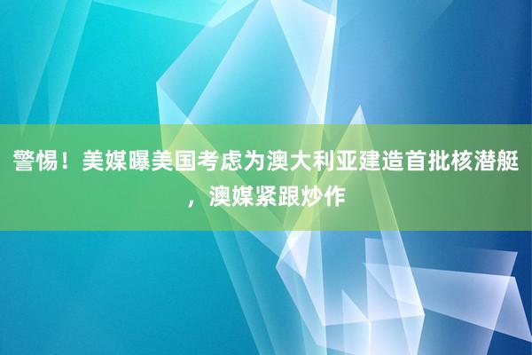 警惕！美媒曝美国考虑为澳大利亚建造首批核潜艇，澳媒紧跟炒作