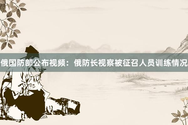 俄国防部公布视频：俄防长视察被征召人员训练情况