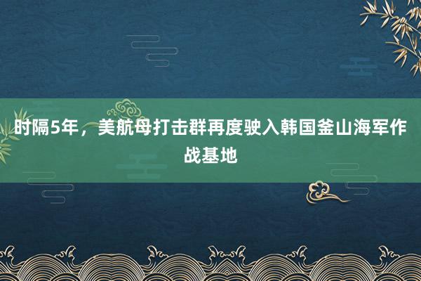 时隔5年，美航母打击群再度驶入韩国釜山海军作战基地