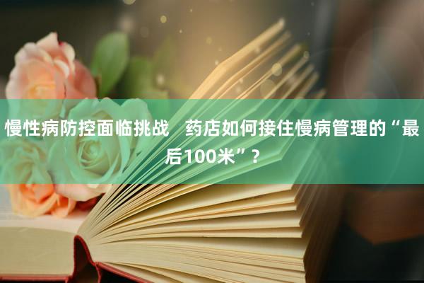 慢性病防控面临挑战   药店如何接住慢病管理的“最后100米”？