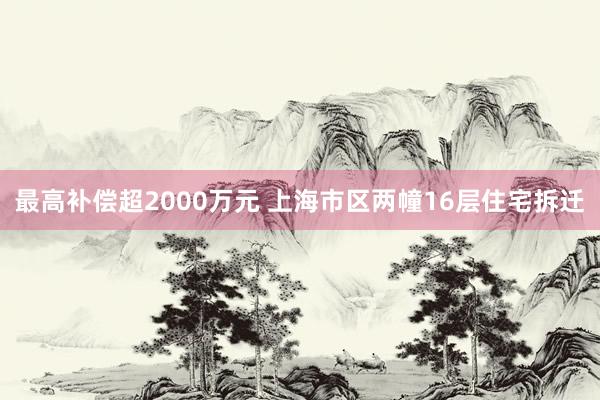 最高补偿超2000万元 上海市区两幢16层住宅拆迁