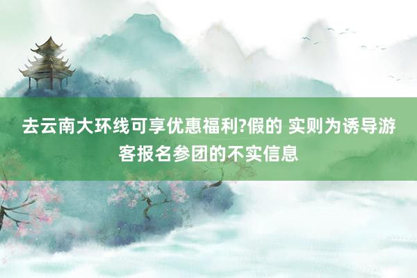 去云南大环线可享优惠福利?假的 实则为诱导游客报名参团的不实信息