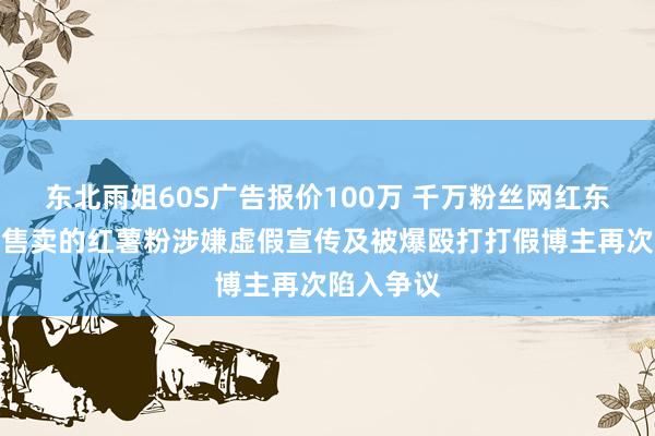 东北雨姐60S广告报价100万 千万粉丝网红东北雨姐因售卖的红薯粉涉嫌虚假宣传及被爆殴打打假博主再次陷入争议