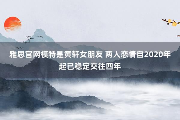 雅思官网模特是黄轩女朋友 两人恋情自2020年起已稳定交往四年