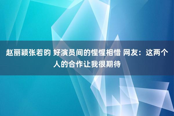 赵丽颖张若昀 好演员间的惺惺相惜 网友：这两个人的合作让我很期待