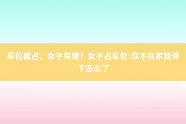 车位被占，女子有理？女子占车位:你不在家我停下怎么了