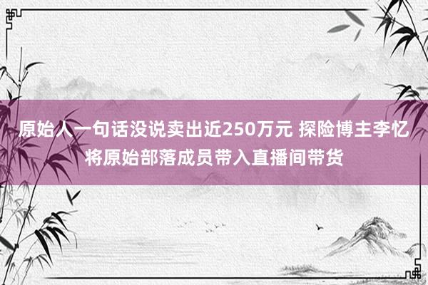 原始人一句话没说卖出近250万元 探险博主李忆将原始部落成员带入直播间带货