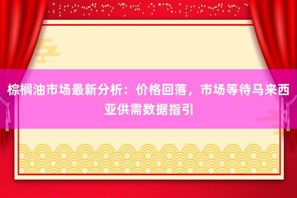 棕榈油市场最新分析：价格回落，市场等待马来西亚供需数据指引