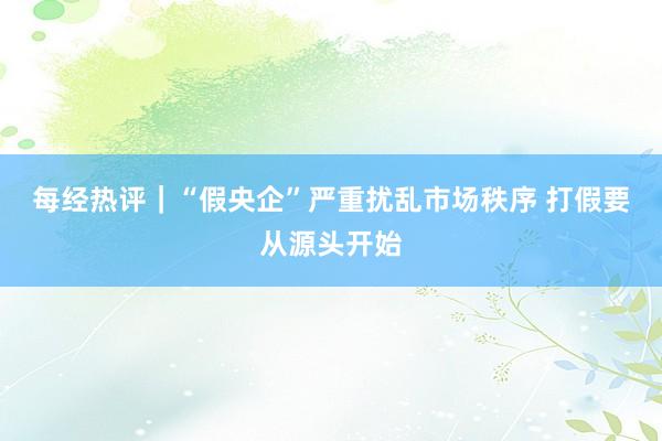 每经热评｜“假央企”严重扰乱市场秩序 打假要从源头开始