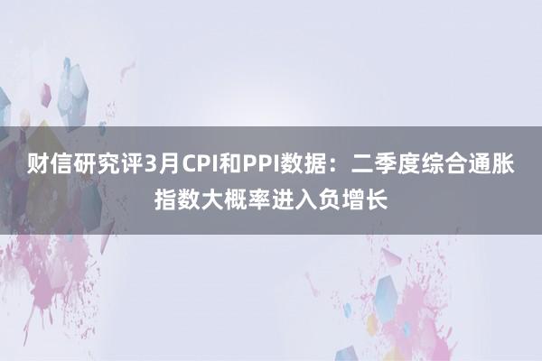 财信研究评3月CPI和PPI数据：二季度综合通胀指数大概率进入负增长