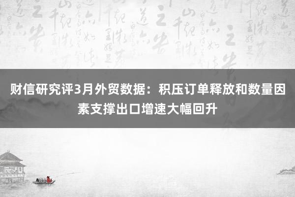 财信研究评3月外贸数据：积压订单释放和数量因素支撑出口增速大幅回升