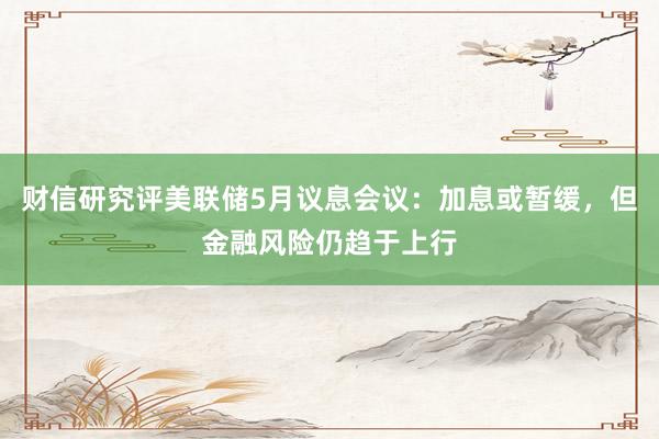 财信研究评美联储5月议息会议：加息或暂缓，但金融风险仍趋于上行