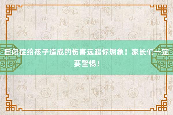 自闭症给孩子造成的伤害远超你想象！家长们一定要警惕！