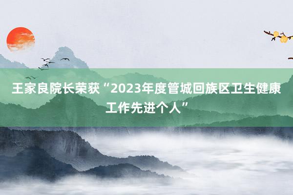 王家良院长荣获“2023年度管城回族区卫生健康工作先进个人”