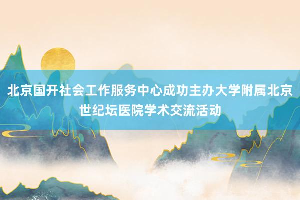 北京国开社会工作服务中心成功主办大学附属北京世纪坛医院学术交流活动