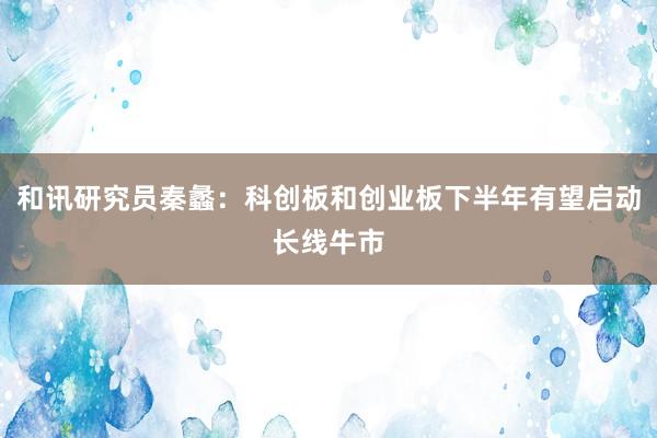 和讯研究员秦蠡：科创板和创业板下半年有望启动长线牛市