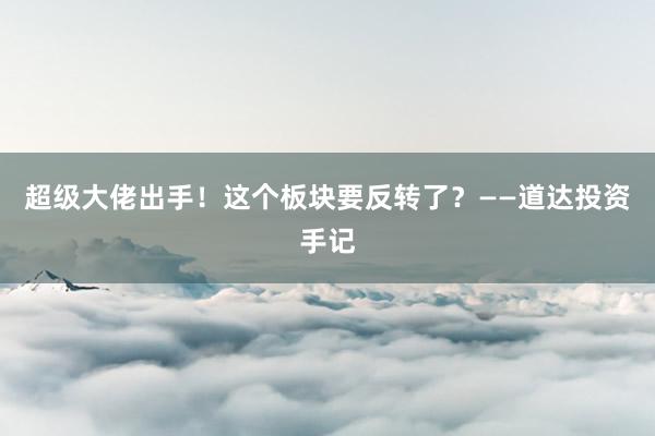 超级大佬出手！这个板块要反转了？——道达投资手记