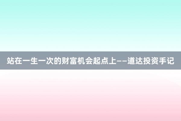 站在一生一次的财富机会起点上——道达投资手记