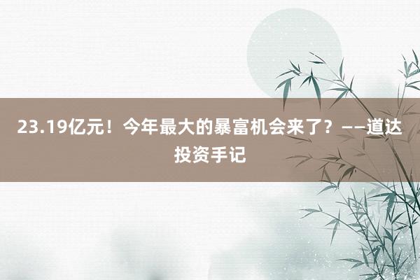 23.19亿元！今年最大的暴富机会来了？——道达投资手记