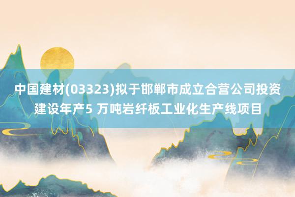 中国建材(03323)拟于邯郸市成立合营公司投资建设年产5 万吨岩纤板工业化生产线项目