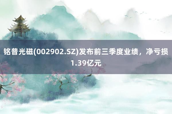 铭普光磁(002902.SZ)发布前三季度业绩，净亏损1.39亿元