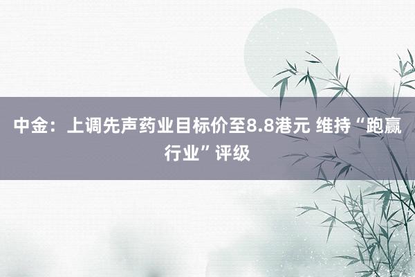 中金：上调先声药业目标价至8.8港元 维持“跑赢行业”评级