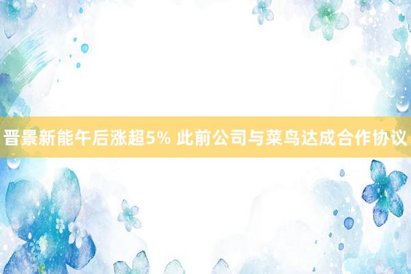 晋景新能午后涨超5% 此前公司与菜鸟达成合作协议