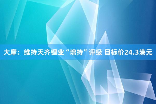 大摩：维持天齐锂业“增持”评级 目标价24.3港元