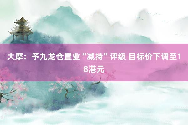 大摩：予九龙仓置业“减持”评级 目标价下调至18港元