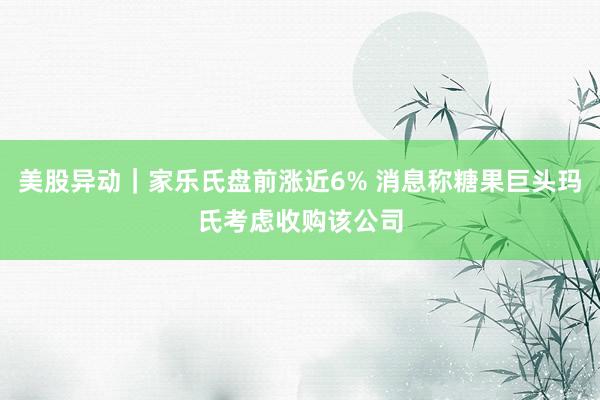 美股异动｜家乐氏盘前涨近6% 消息称糖果巨头玛氏考虑收购该公司