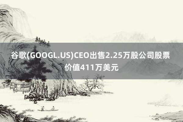 谷歌(GOOGL.US)CEO出售2.25万股公司股票 价值411万美元