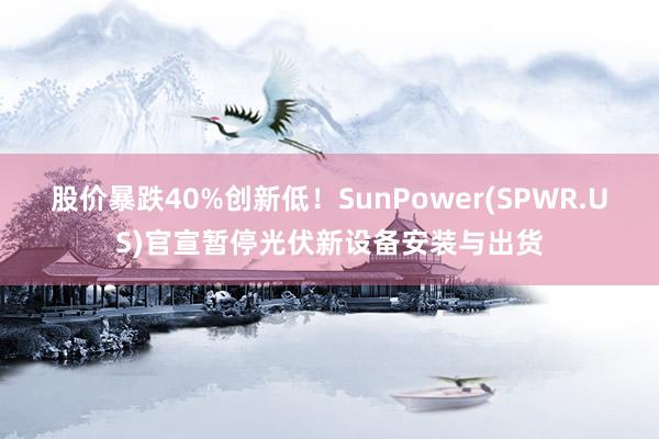 股价暴跌40%创新低！SunPower(SPWR.US)官宣暂停光伏新设备安装与出货