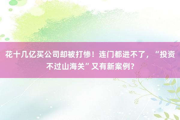 花十几亿买公司却被打惨！连门都进不了，“投资不过山海关”又有新案例？