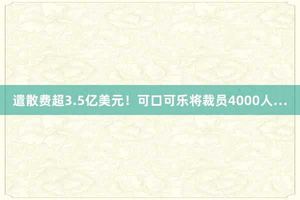 遣散费超3.5亿美元！可口可乐将裁员4000人…